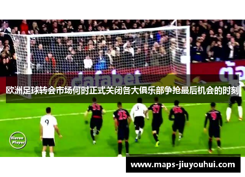 欧洲足球转会市场何时正式关闭各大俱乐部争抢最后机会的时刻