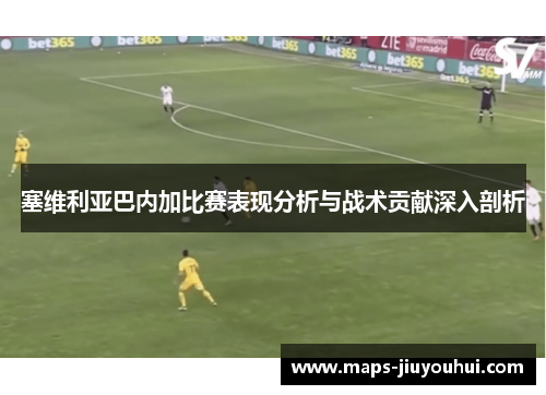塞维利亚巴内加比赛表现分析与战术贡献深入剖析