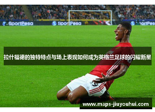 拉什福德的独特特点与场上表现如何成为英格兰足球的闪耀新星
