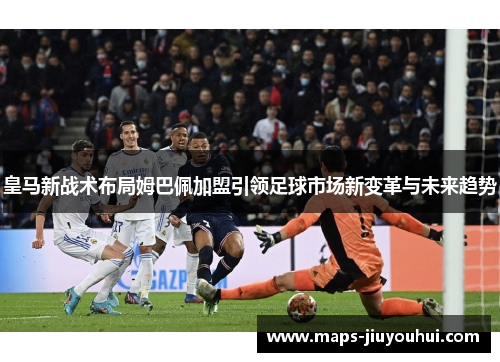 皇马新战术布局姆巴佩加盟引领足球市场新变革与未来趋势