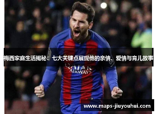 梅西家庭生活揭秘：七大关键点展现他的亲情、爱情与育儿故事