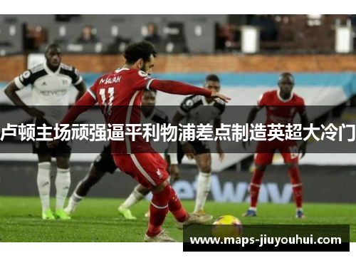 卢顿主场顽强逼平利物浦差点制造英超大冷门